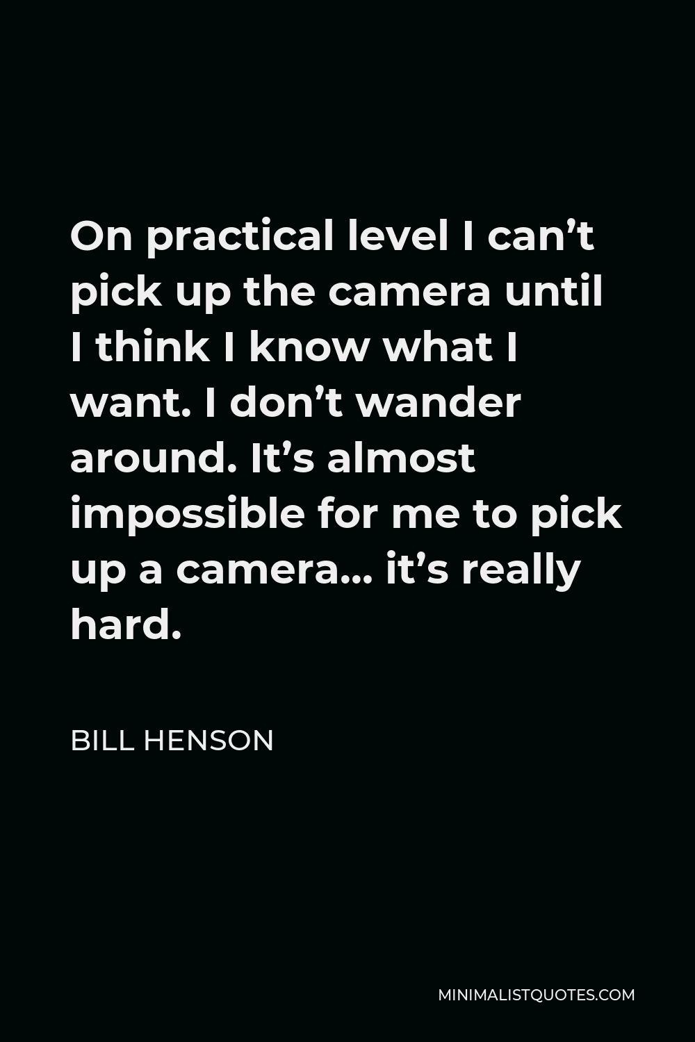 Bill Henson Quote - On practical level I can’t pick up the camera until I think I know what I want. I don’t wander around. It’s almost impossible for me to pick up a camera… it’s really hard.