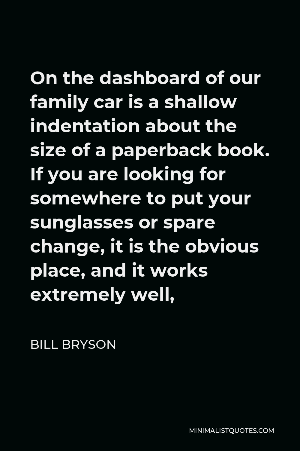 Bill Bryson Quote - On the dashboard of our family car is a shallow indentation about the size of a paperback book. If you are looking for somewhere to put your sunglasses or spare change, it is the obvious place, and it works extremely well,