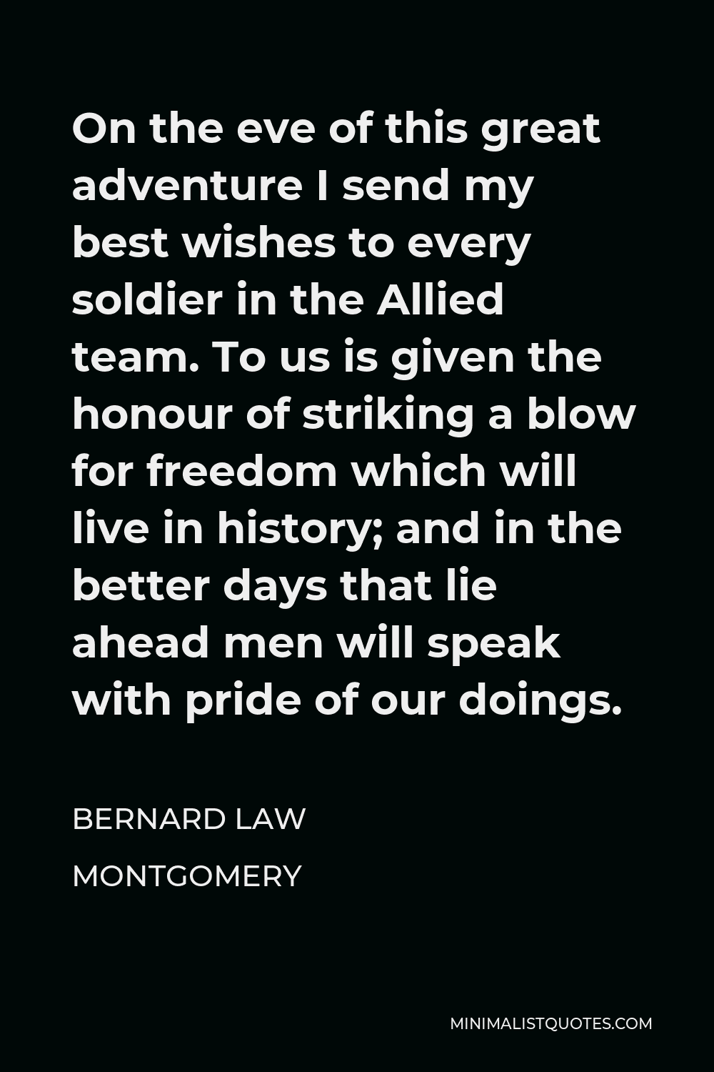 Bernard Law Montgomery Quote - On the eve of this great adventure I send my best wishes to every soldier in the Allied team. To us is given the honour of striking a blow for freedom which will live in history; and in the better days that lie ahead men will speak with pride of our doings.