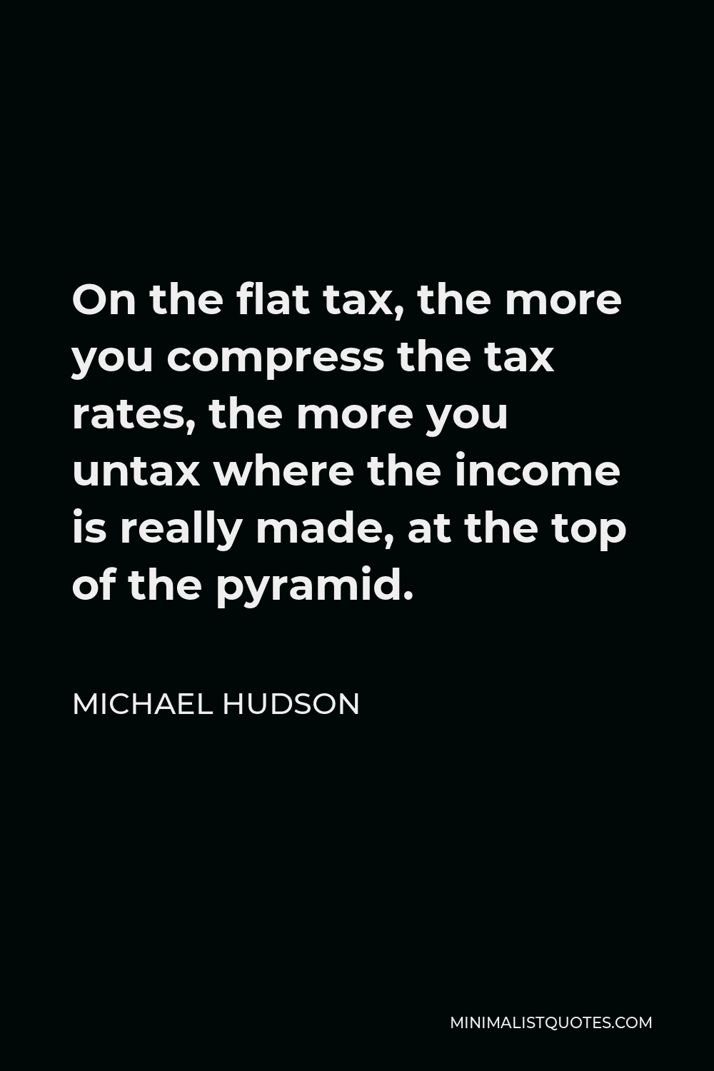 Michael Hudson Quote - On the flat tax, the more you compress the tax rates, the more you untax where the income is really made, at the top of the pyramid.