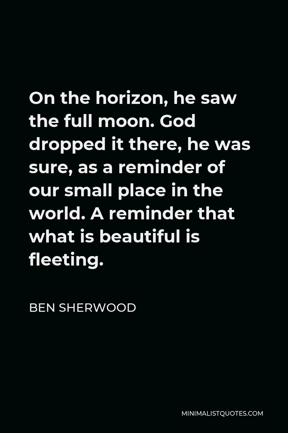 Ben Sherwood Quote - On the horizon, he saw the full moon. God dropped it there, he was sure, as a reminder of our small place in the world. A reminder that what is beautiful is fleeting.