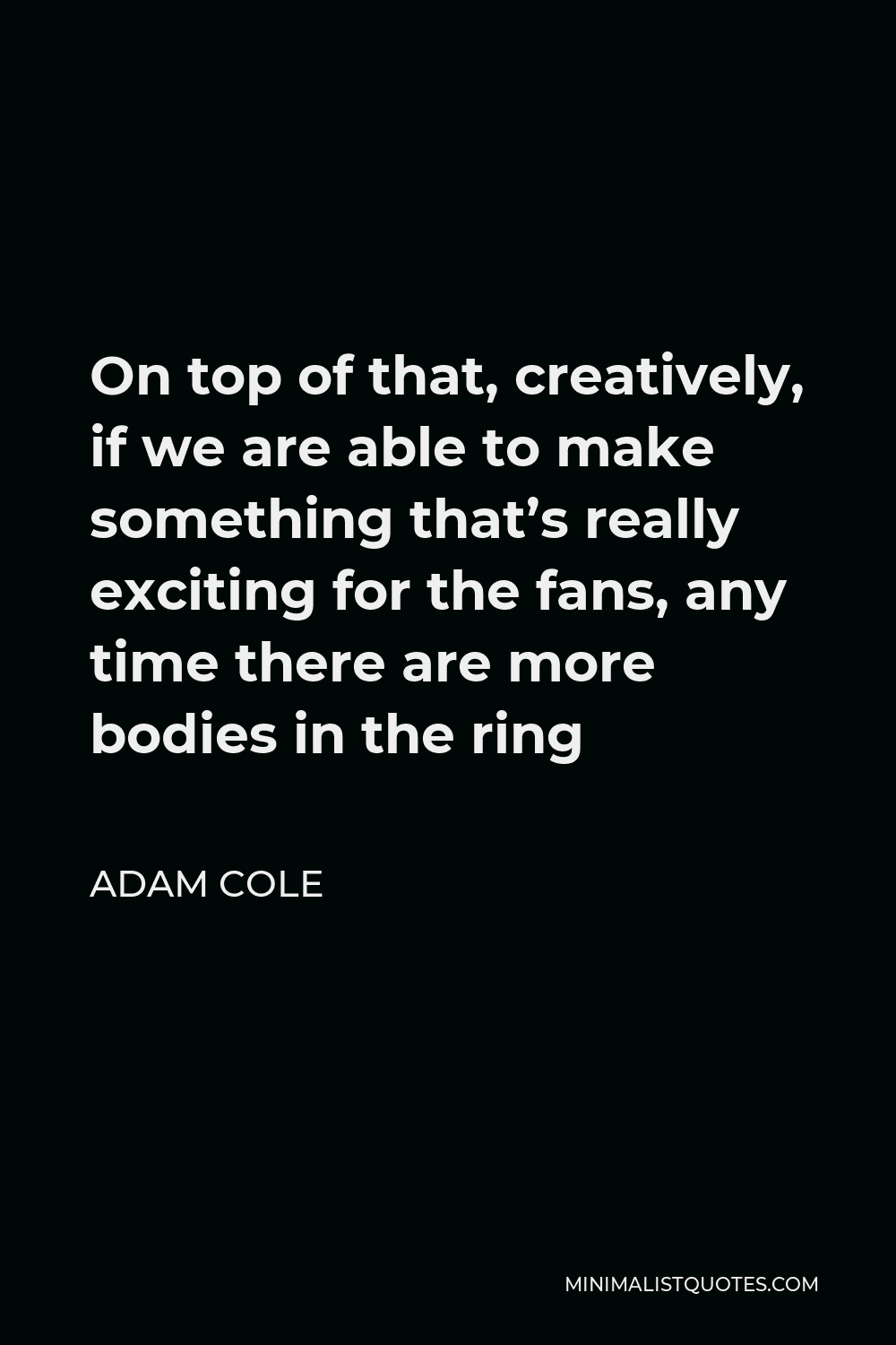 Adam Cole Quote - On top of that, creatively, if we are able to make something that’s really exciting for the fans, any time there are more bodies in the ring
