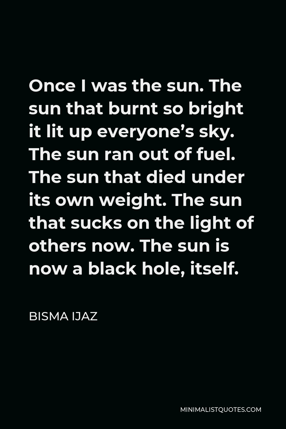 Bisma Ijaz Quote - Once I was the sun. The sun that burnt so bright it lit up everyone’s sky. The sun ran out of fuel. The sun that died under its own weight. The sun that sucks on the light of others now. The sun is now a black hole, itself.