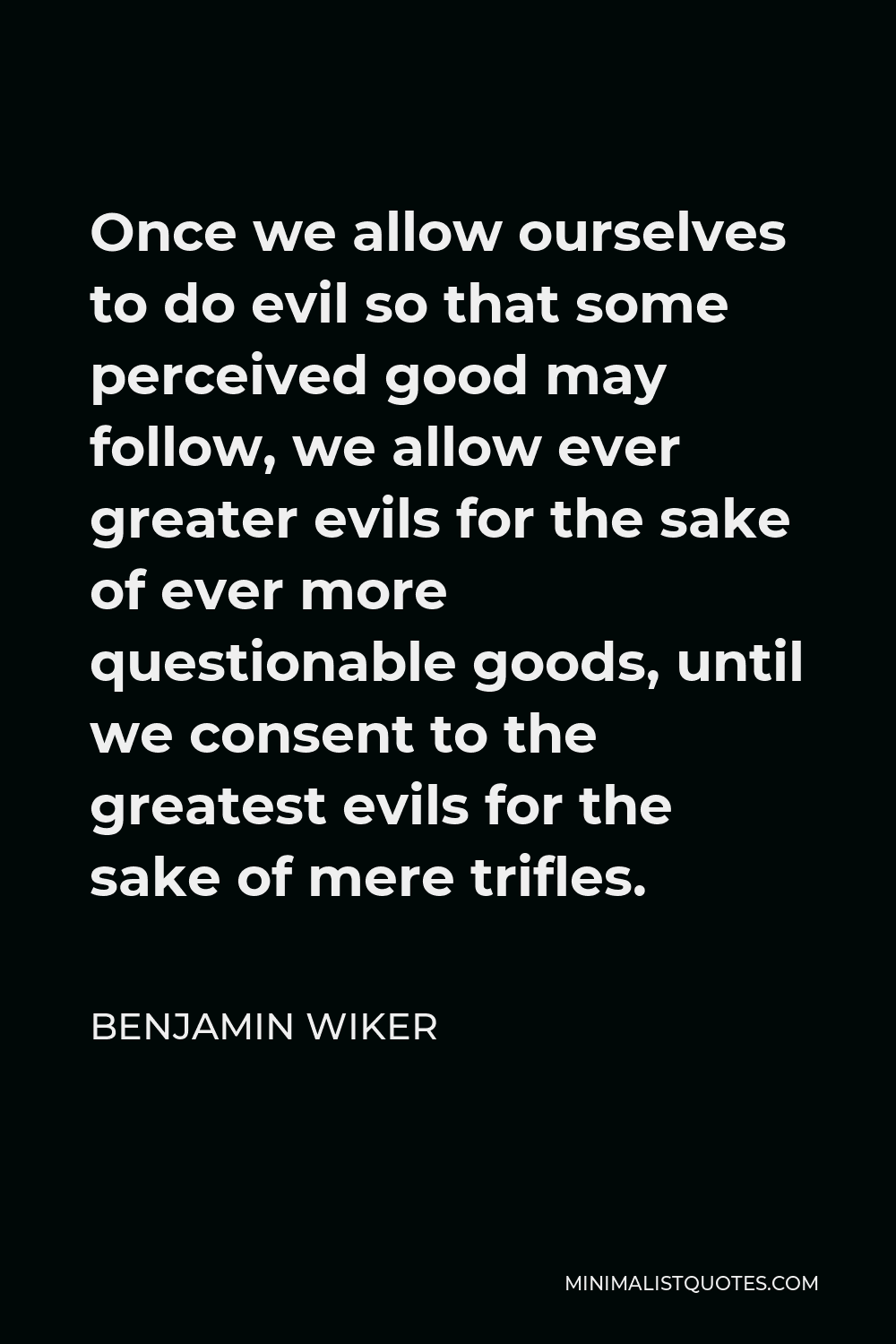 Benjamin Wiker Quote - Once we allow ourselves to do evil so that some perceived good may follow, we allow ever greater evils for the sake of ever more questionable goods, until we consent to the greatest evils for the sake of mere trifles.