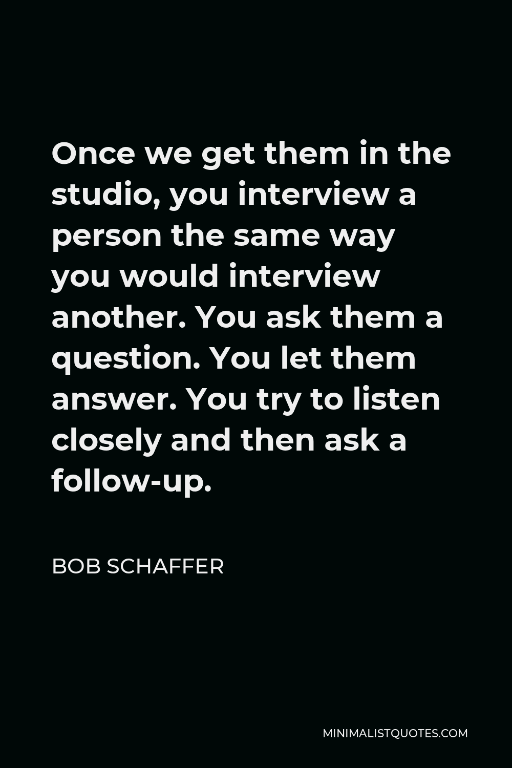 Bob Schaffer Quote - Once we get them in the studio, you interview a person the same way you would interview another. You ask them a question. You let them answer. You try to listen closely and then ask a follow-up.
