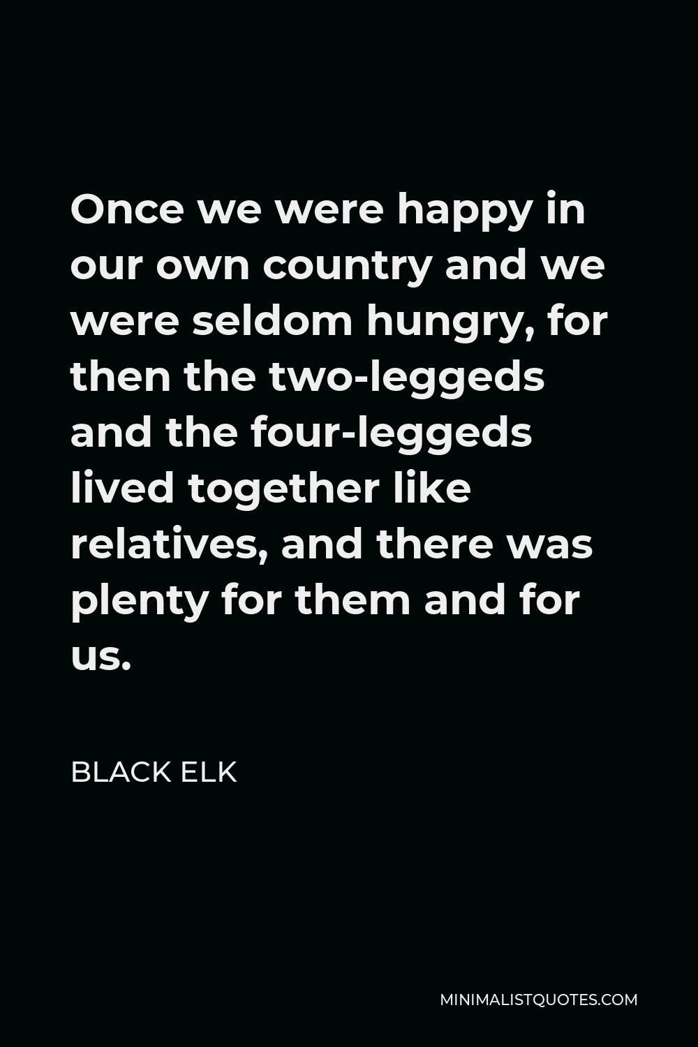 Black Elk Quote - Once we were happy in our own country and we were seldom hungry, for then the two-leggeds and the four-leggeds lived together like relatives, and there was plenty for them and for us.