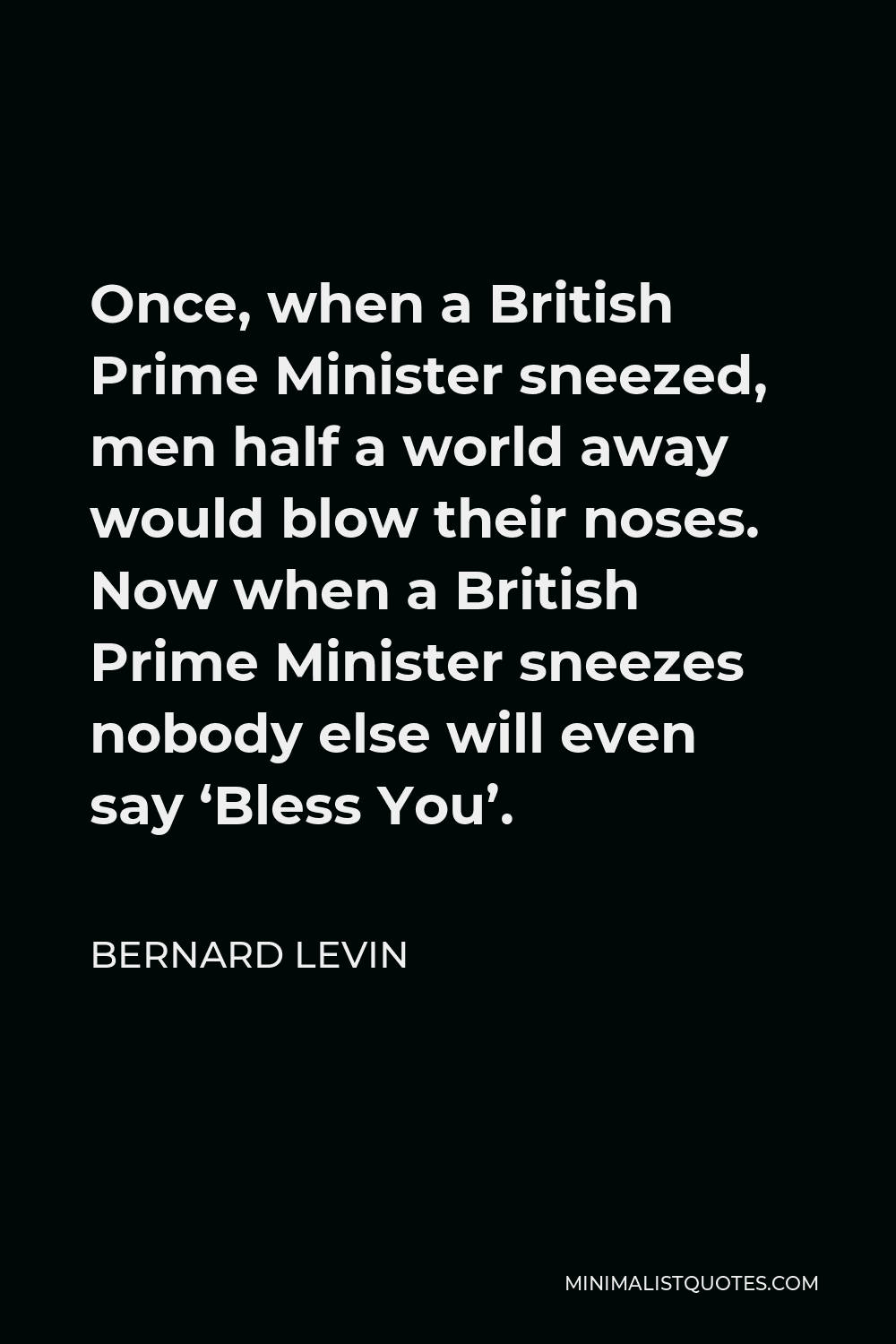 Bernard Levin Quote - Once, when a British Prime Minister sneezed, men half a world away would blow their noses. Now when a British Prime Minister sneezes nobody else will even say ‘Bless You’.
