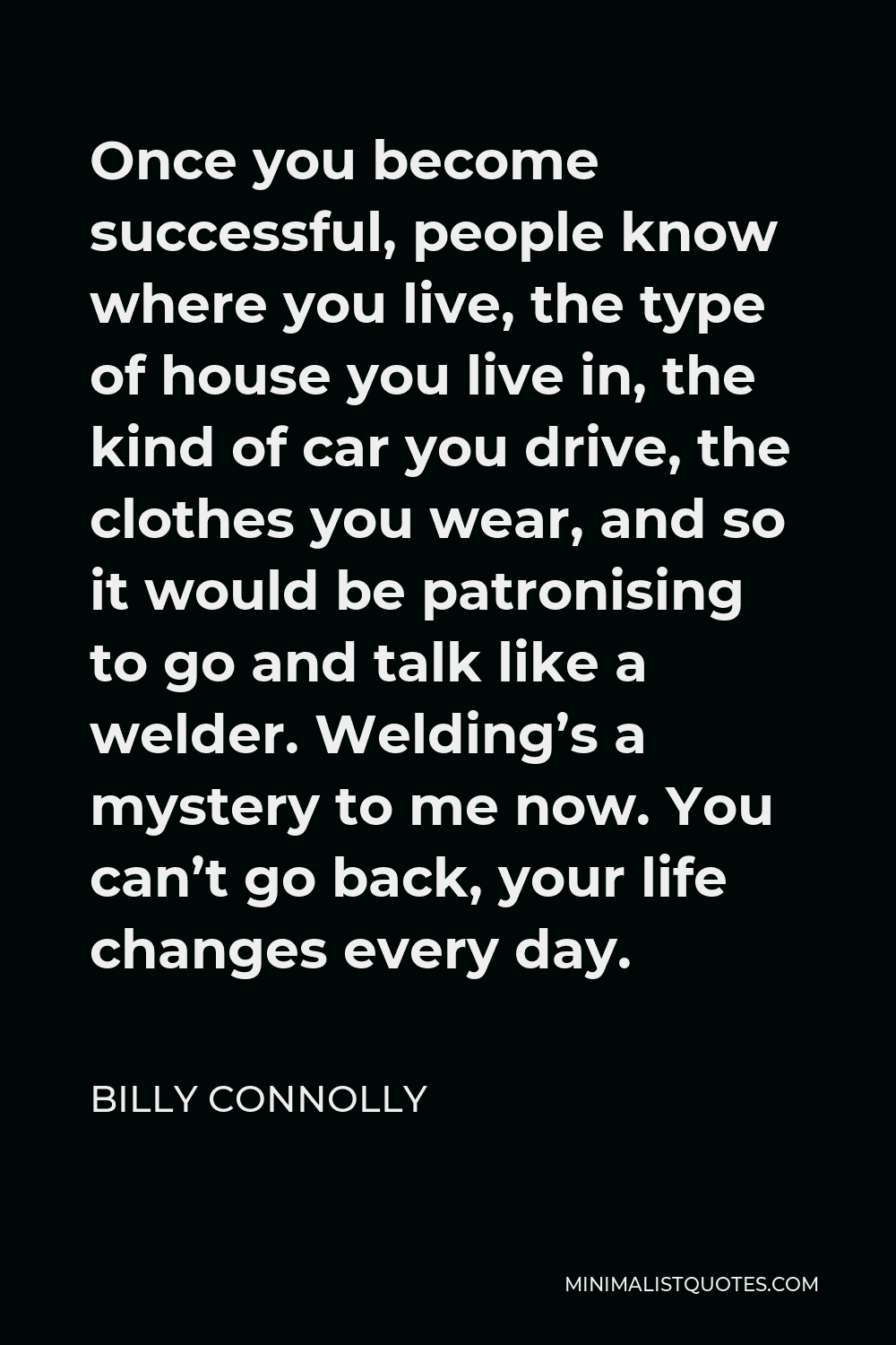 Billy Connolly Quote - Once you become successful, people know where you live, the type of house you live in, the kind of car you drive, the clothes you wear, and so it would be patronising to go and talk like a welder. Welding’s a mystery to me now. You can’t go back, your life changes every day.