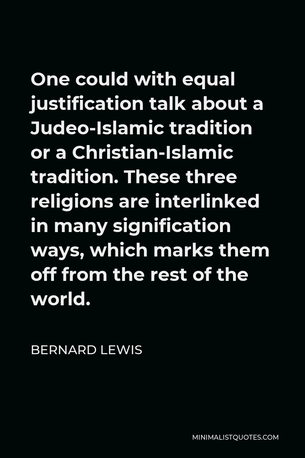 Bernard Lewis Quote - One could with equal justification talk about a Judeo-Islamic tradition or a Christian-Islamic tradition. These three religions are interlinked in many signification ways, which marks them off from the rest of the world.