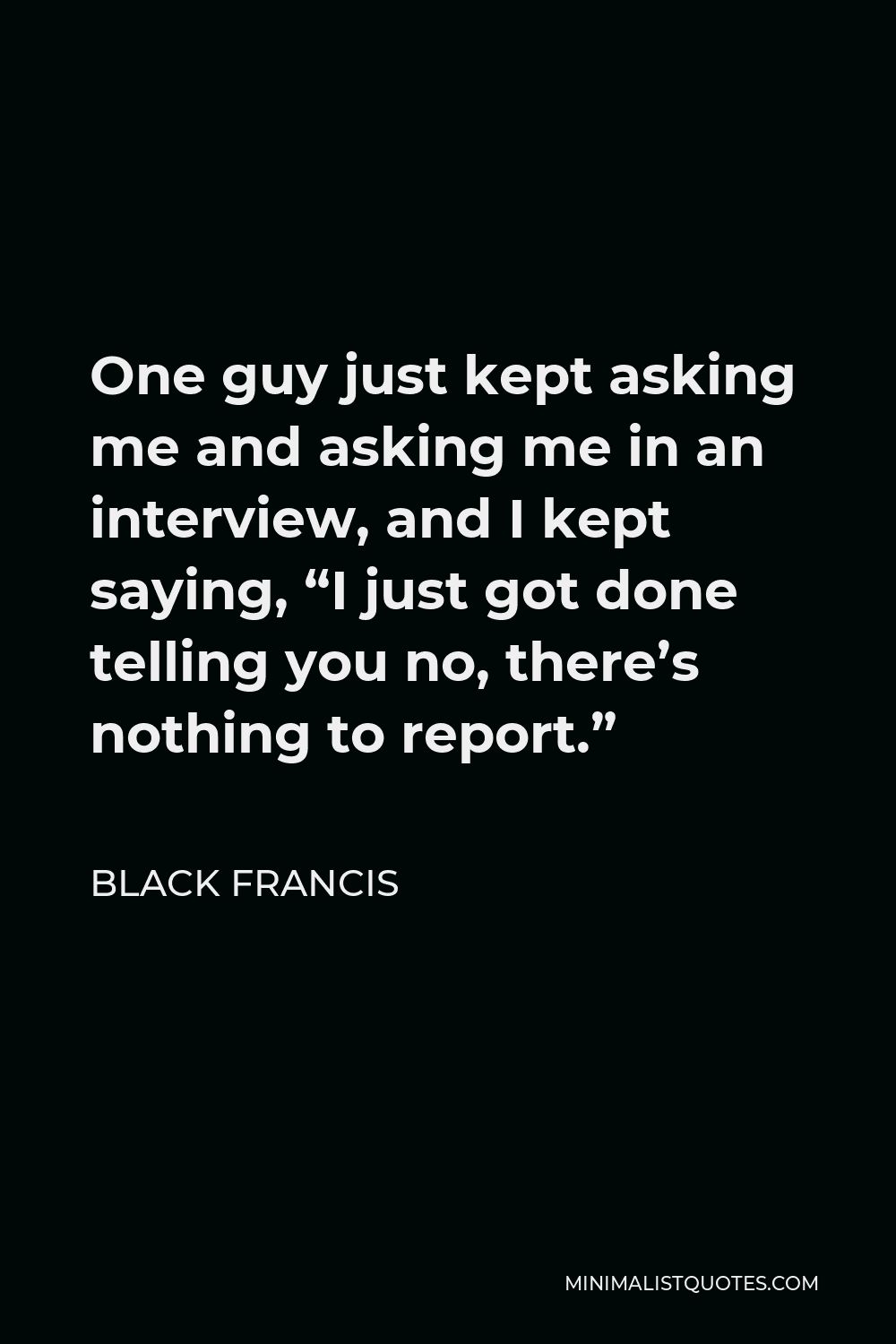 Black Francis Quote - One guy just kept asking me and asking me in an interview, and I kept saying, “I just got done telling you no, there’s nothing to report.”