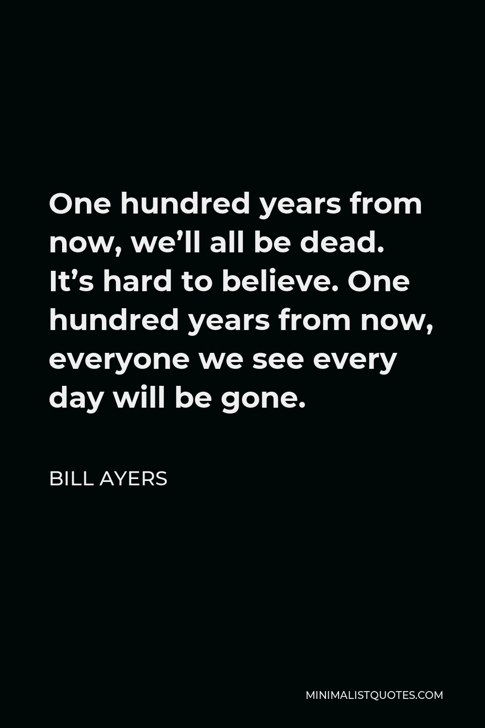 Bill Ayers Quote - One hundred years from now, we’ll all be dead. It’s hard to believe. One hundred years from now, everyone we see every day will be gone.