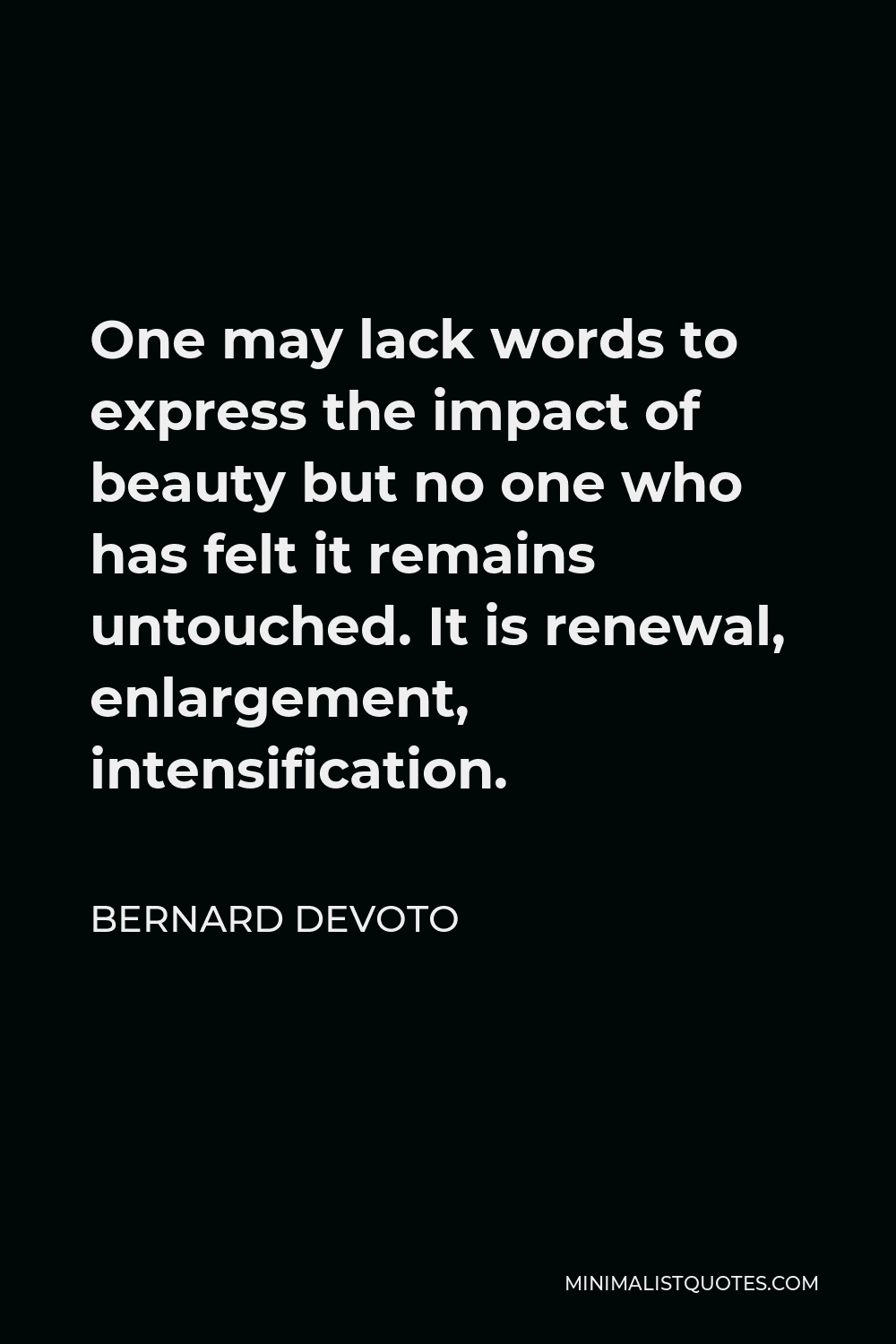 Bernard DeVoto Quote - One may lack words to express the impact of beauty but no one who has felt it remains untouched. It is renewal, enlargement, intensification.