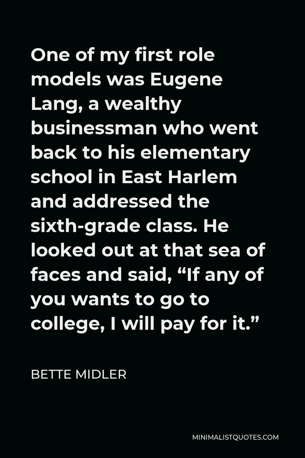 Bette Midler Quote - One of my first role models was Eugene Lang, a wealthy businessman who went back to his elementary school in East Harlem and addressed the sixth-grade class. He looked out at that sea of faces and said, “If any of you wants to go to college, I will pay for it.”