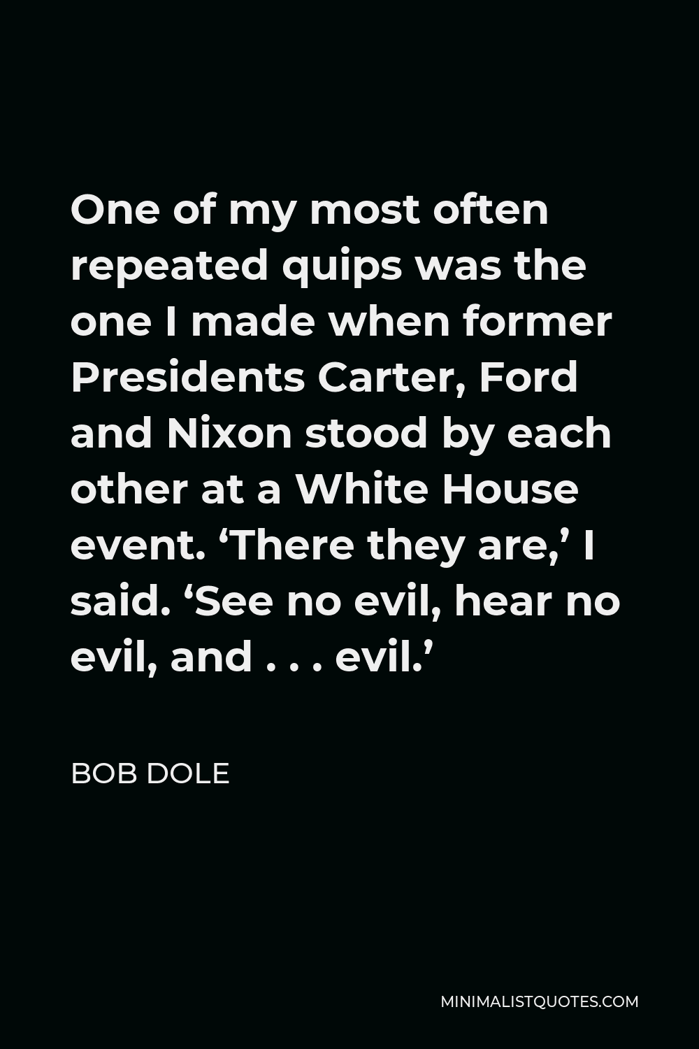 Bob Dole Quote - One of my most often repeated quips was the one I made when former Presidents Carter, Ford and Nixon stood by each other at a White House event. ‘There they are,’ I said. ‘See no evil, hear no evil, and . . . evil.’