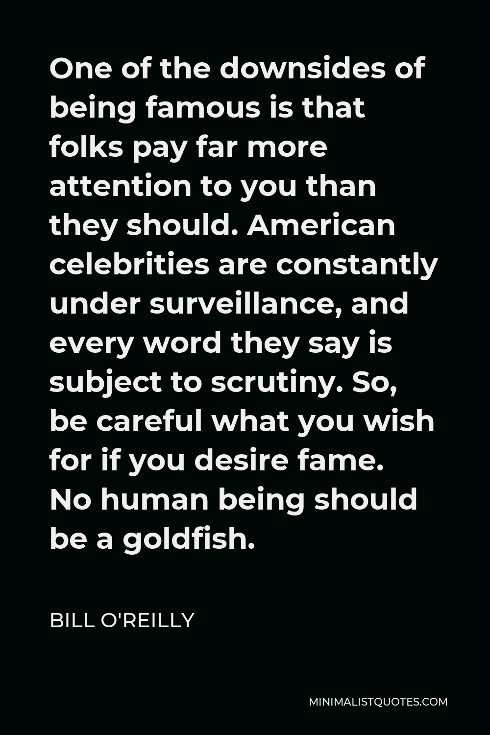 Bill O'Reilly Quote - One of the downsides of being famous is that folks pay far more attention to you than they should. American celebrities are constantly under surveillance, and every word they say is subject to scrutiny. So, be careful what you wish for if you desire fame. No human being should be a goldfish.