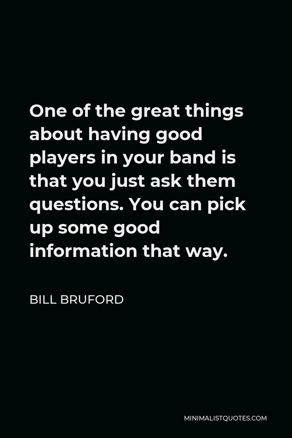 Bill Bruford Quote - One of the great things about having good players in your band is that you just ask them questions. You can pick up some good information that way.
