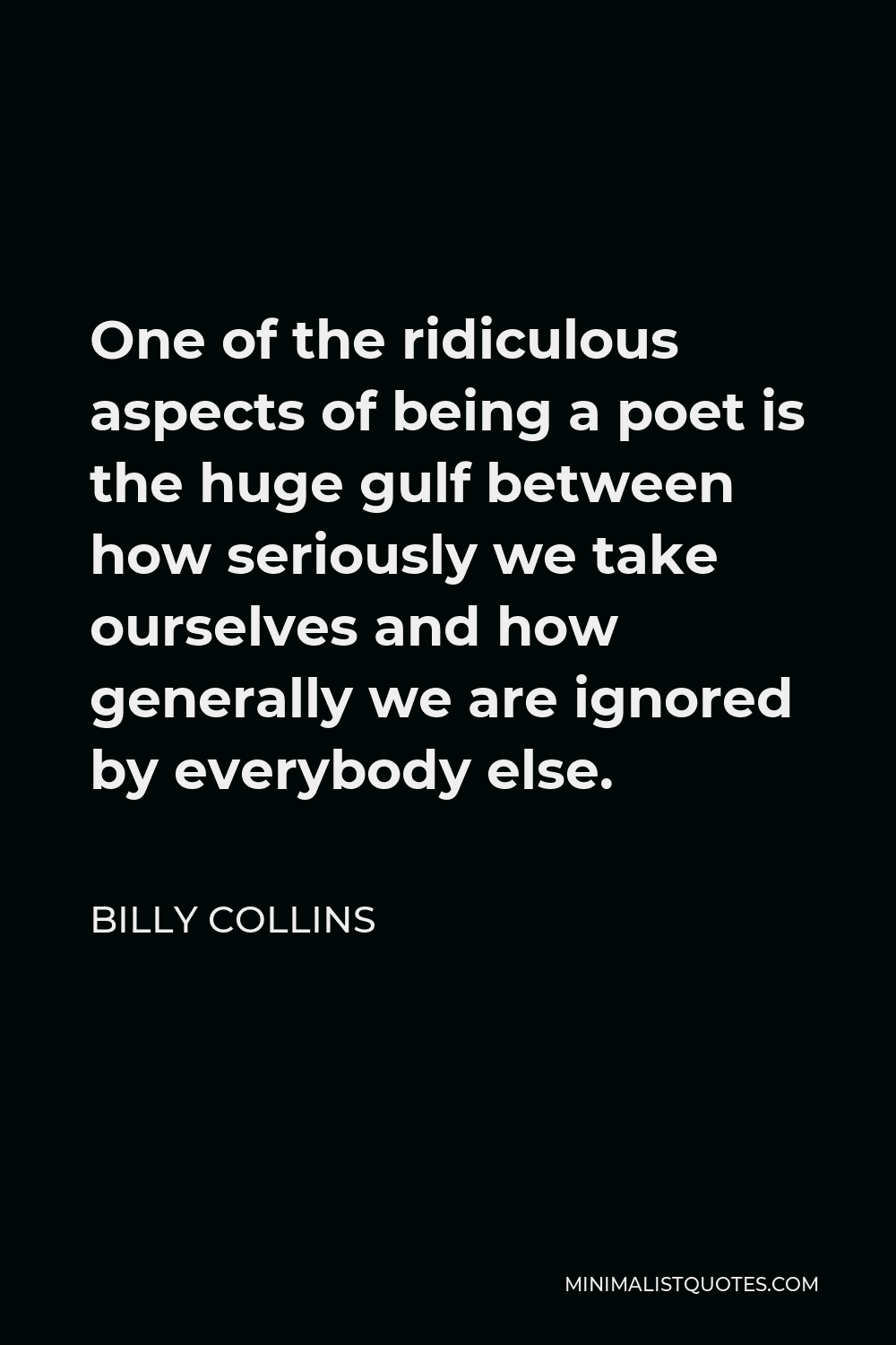 Billy Collins Quote - One of the ridiculous aspects of being a poet is the huge gulf between how seriously we take ourselves and how generally we are ignored by everybody else.