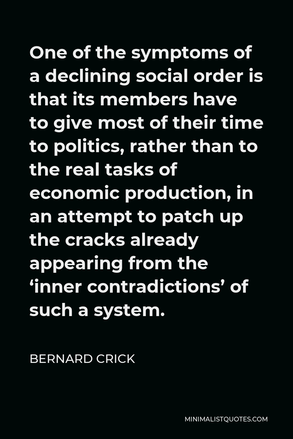 Bernard Crick Quote - One of the symptoms of a declining social order is that its members have to give most of their time to politics, rather than to the real tasks of economic production, in an attempt to patch up the cracks already appearing from the ‘inner contradictions’ of such a system.