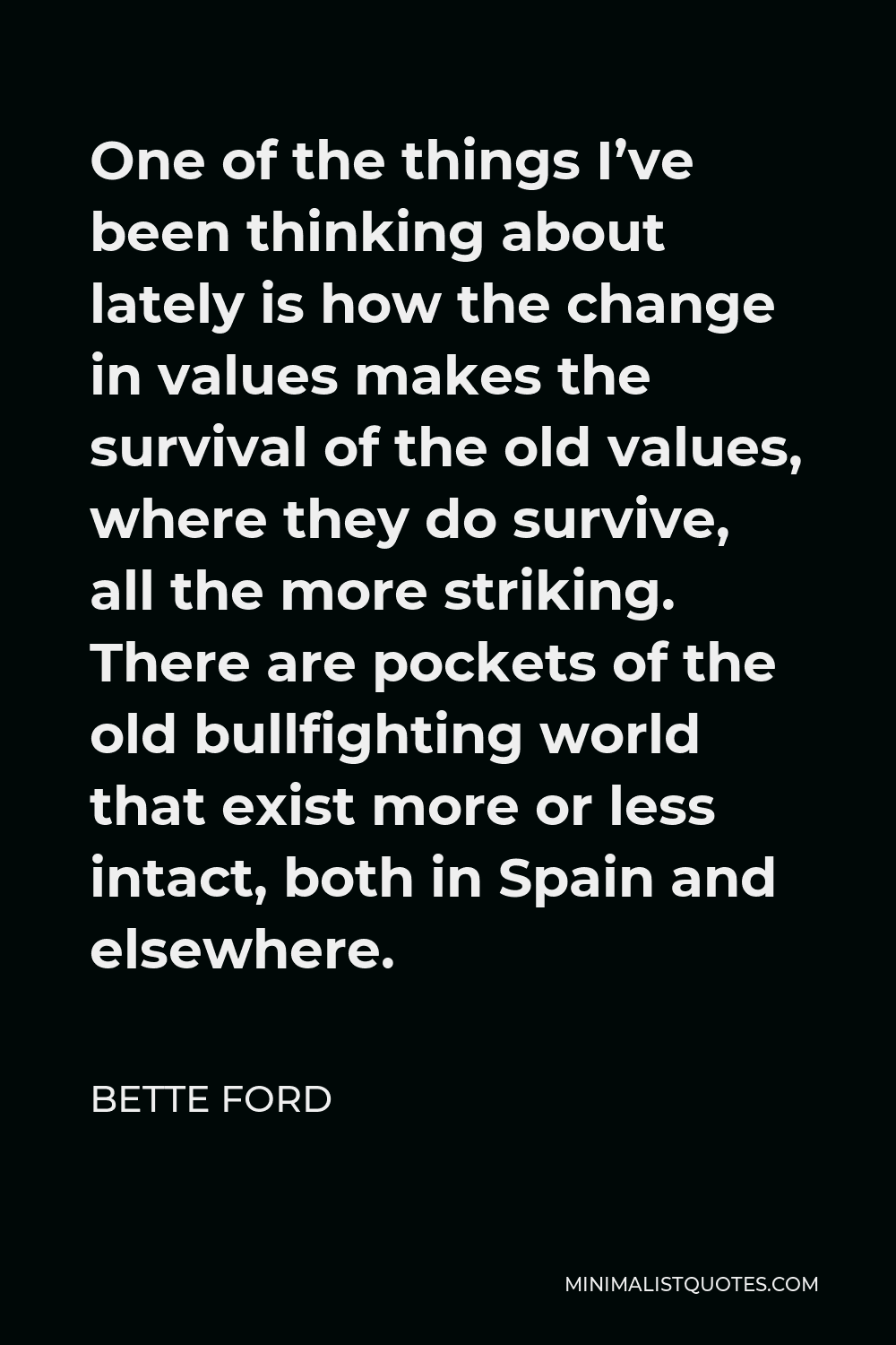 Bette Ford Quote - One of the things I’ve been thinking about lately is how the change in values makes the survival of the old values, where they do survive, all the more striking. There are pockets of the old bullfighting world that exist more or less intact, both in Spain and elsewhere.