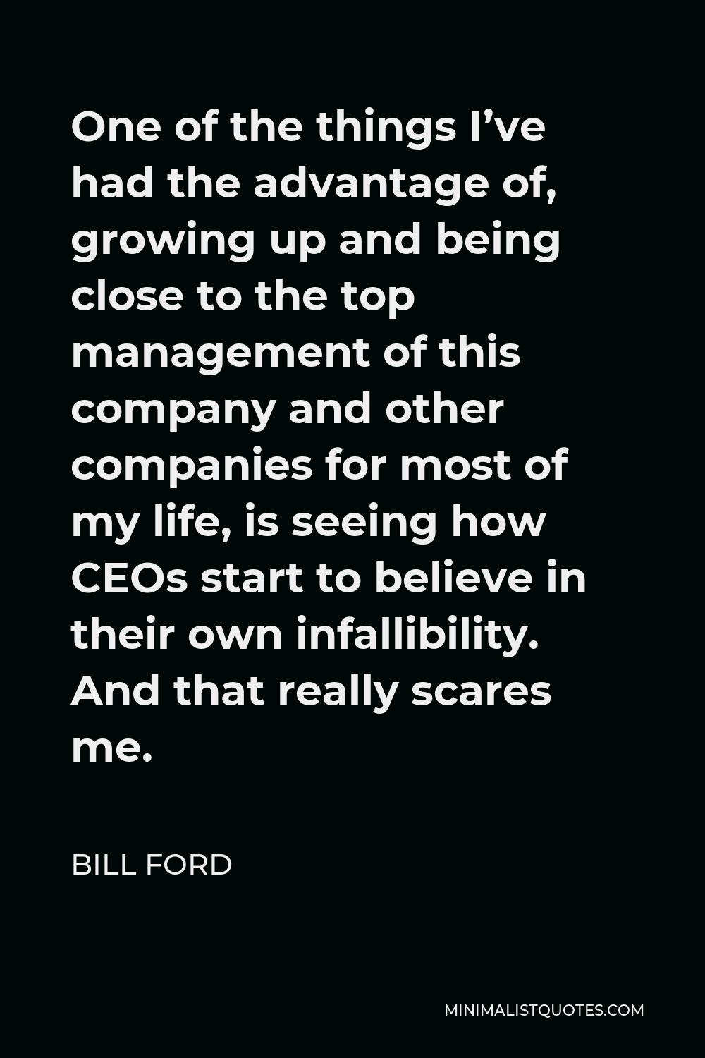 Bill Ford Quote - One of the things I’ve had the advantage of, growing up and being close to the top management of this company and other companies for most of my life, is seeing how CEOs start to believe in their own infallibility. And that really scares me.
