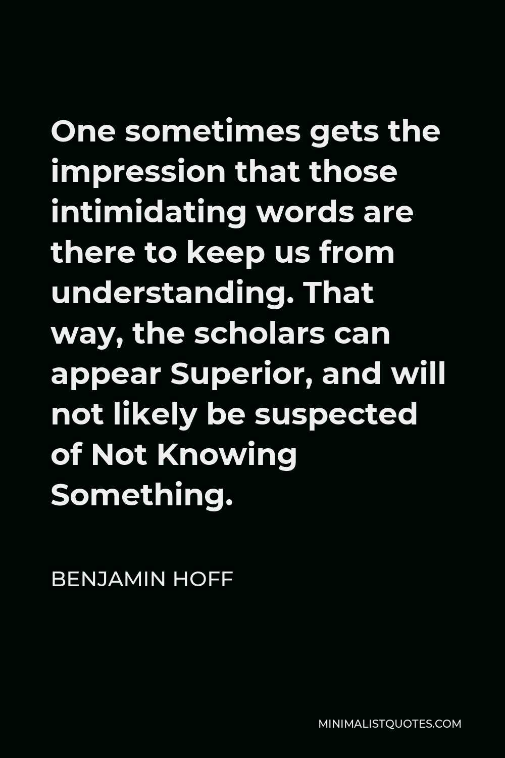 Benjamin Hoff Quote - One sometimes gets the impression that those intimidating words are there to keep us from understanding. That way, the scholars can appear Superior, and will not likely be suspected of Not Knowing Something.