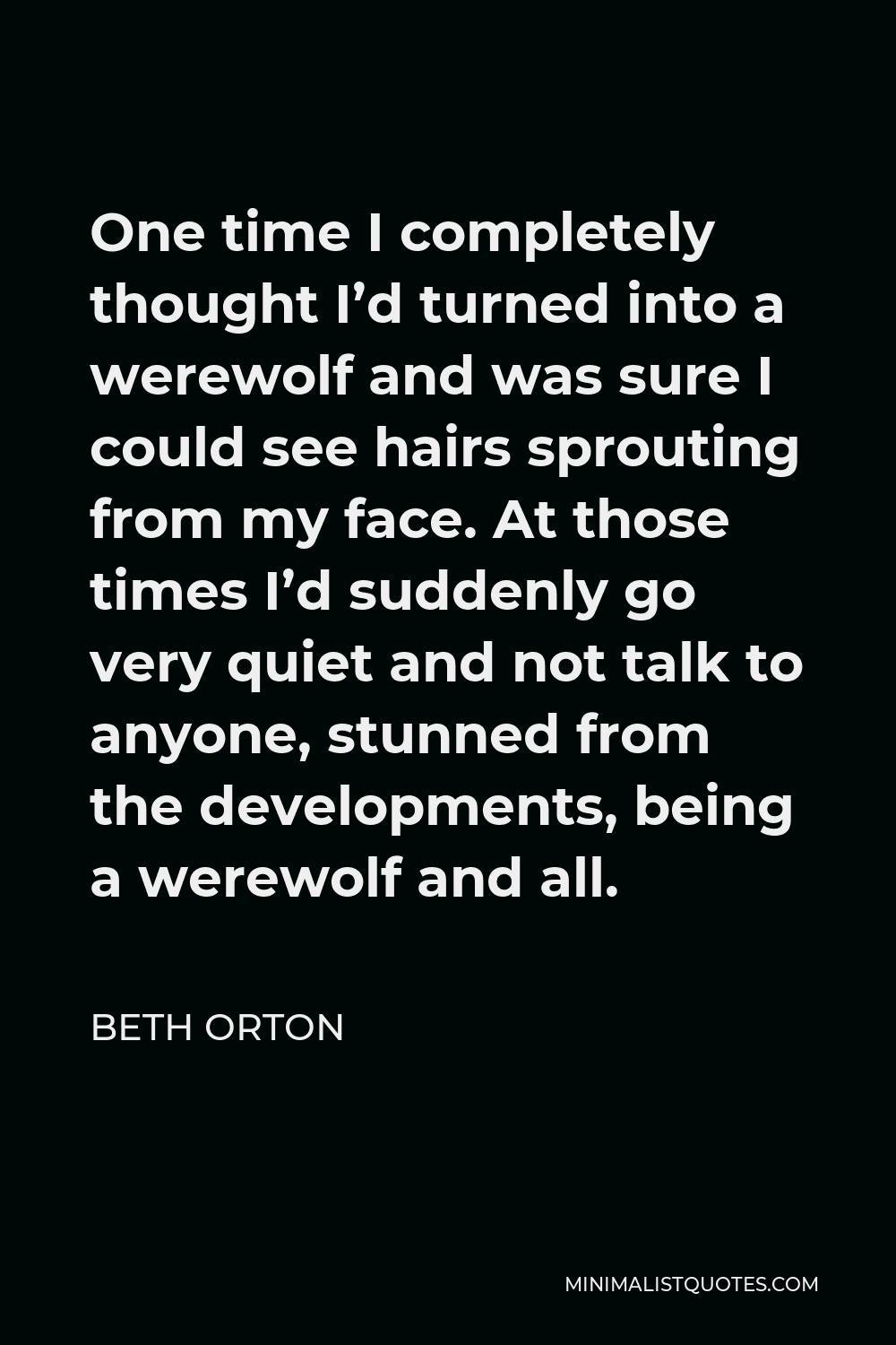 Beth Orton Quote - One time I completely thought I’d turned into a werewolf and was sure I could see hairs sprouting from my face. At those times I’d suddenly go very quiet and not talk to anyone, stunned from the developments, being a werewolf and all.