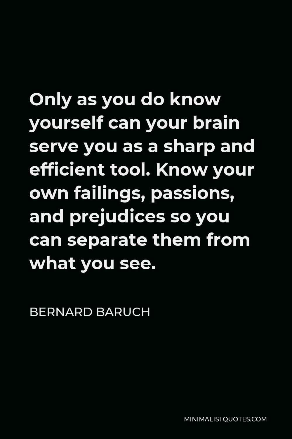 Bernard Baruch Quote - Only as you do know yourself can your brain serve you as a sharp and efficient tool. Know your own failings, passions, and prejudices so you can separate them from what you see.