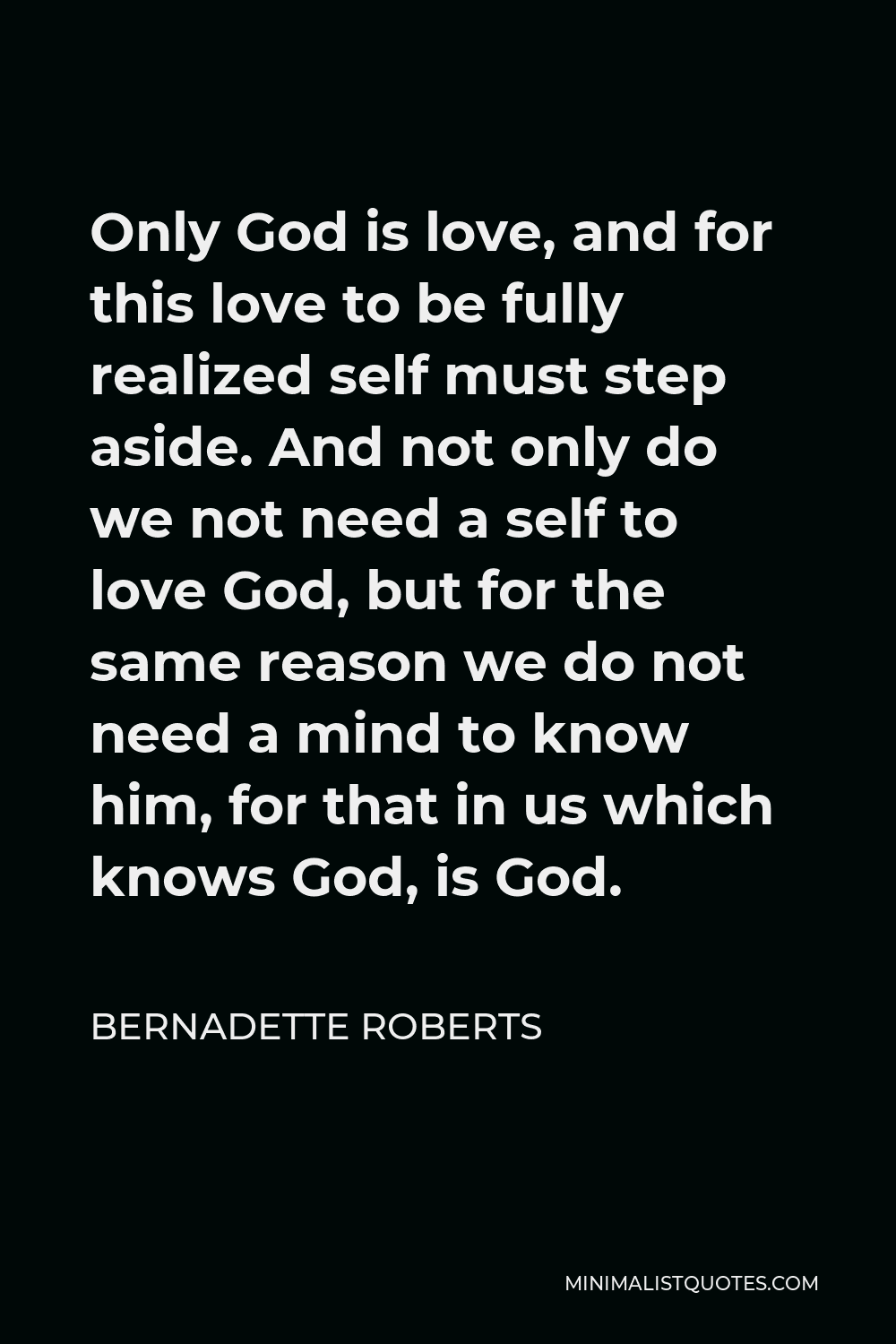 Bernadette Roberts Quote - Only God is love, and for this love to be fully realized self must step aside. And not only do we not need a self to love God, but for the same reason we do not need a mind to know him, for that in us which knows God, is God.