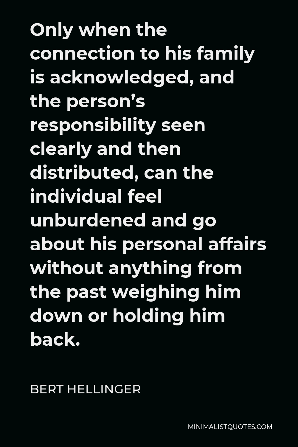 Bert Hellinger Quote - Only when the connection to his family is acknowledged, and the person’s responsibility seen clearly and then distributed, can the individual feel unburdened and go about his personal affairs without anything from the past weighing him down or holding him back.