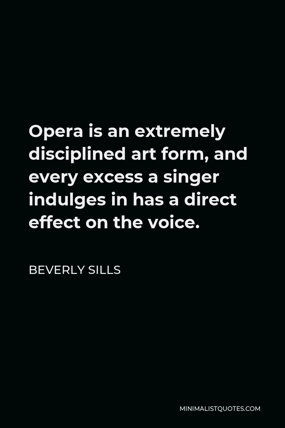 Beverly Sills Quote - Opera is an extremely disciplined art form, and every excess a singer indulges in has a direct effect on the voice.