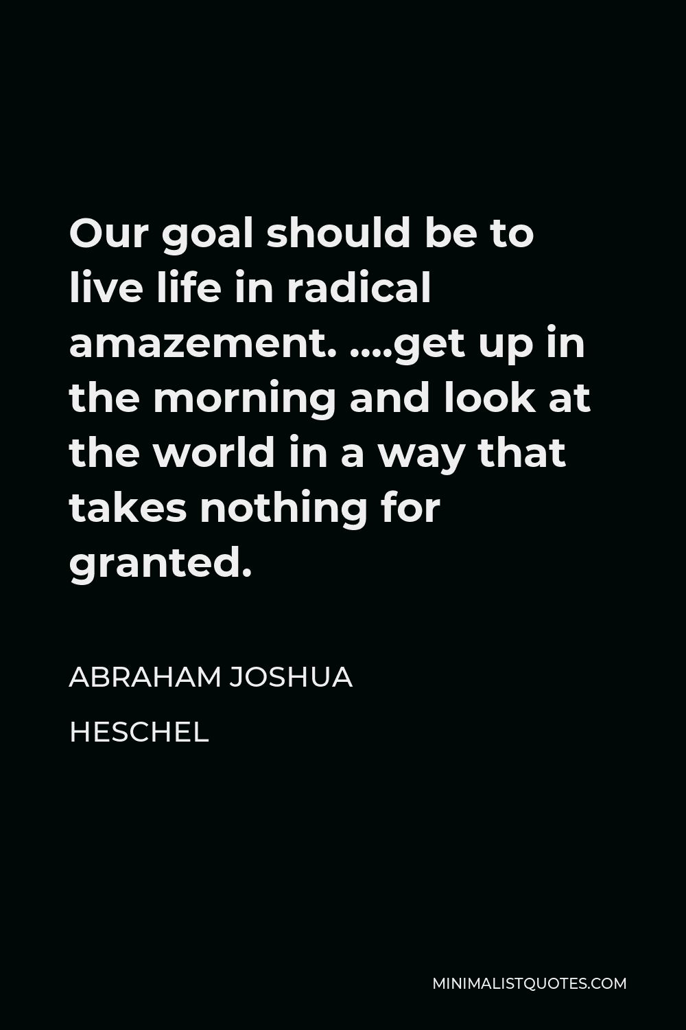 Abraham Joshua Heschel Quote - Our goal should be to live life in radical amazement. ….get up in the morning and look at the world in a way that takes nothing for granted.