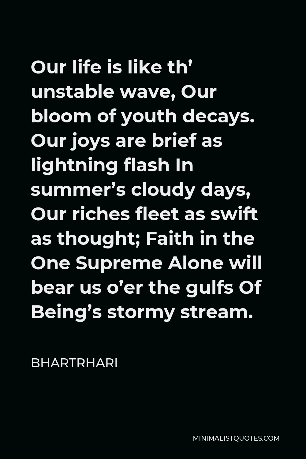 Bhartrhari Quote - Our life is like th’ unstable wave, Our bloom of youth decays. Our joys are brief as lightning flash In summer’s cloudy days, Our riches fleet as swift as thought; Faith in the One Supreme Alone will bear us o’er the gulfs Of Being’s stormy stream.