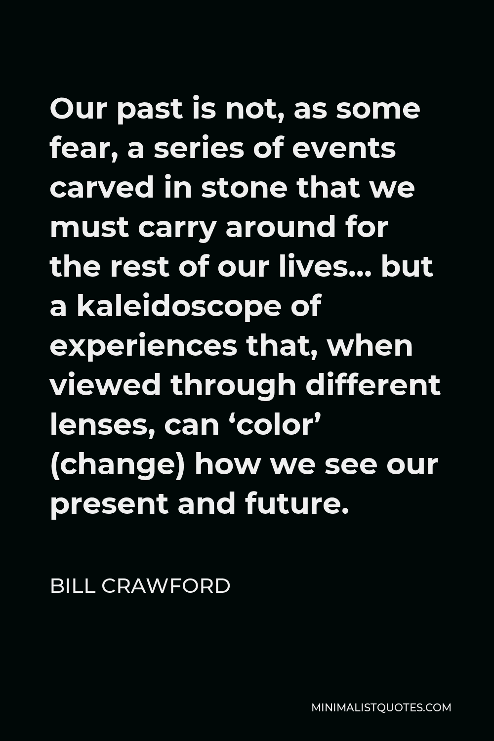 Bill Crawford Quote - Our past is not, as some fear, a series of events carved in stone that we must carry around for the rest of our lives… but a kaleidoscope of experiences that, when viewed through different lenses, can ‘color’ (change) how we see our present and future.
