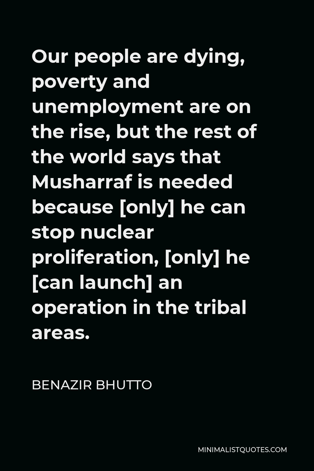 Benazir Bhutto Quote - Our people are dying, poverty and unemployment are on the rise, but the rest of the world says that Musharraf is needed because [only] he can stop nuclear proliferation, [only] he [can launch] an operation in the tribal areas.