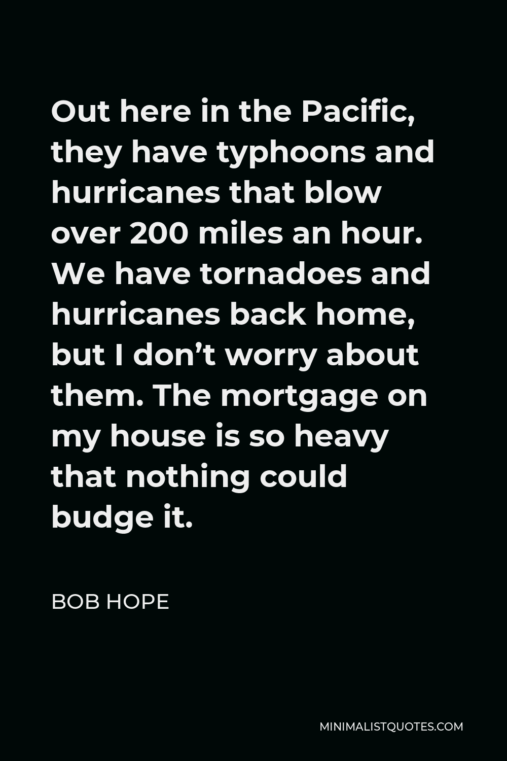 Bob Hope Quote - Out here in the Pacific, they have typhoons and hurricanes that blow over 200 miles an hour. We have tornadoes and hurricanes back home, but I don’t worry about them. The mortgage on my house is so heavy that nothing could budge it.