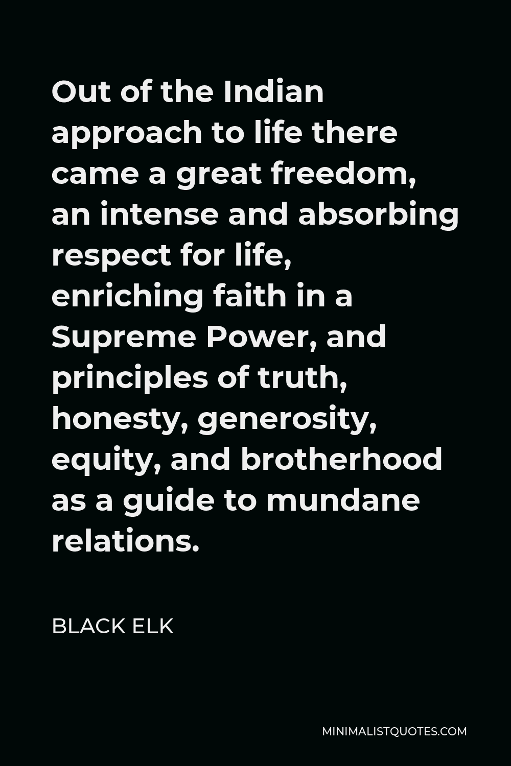 Black Elk Quote - Out of the Indian approach to life there came a great freedom, an intense and absorbing respect for life, enriching faith in a Supreme Power, and principles of truth, honesty, generosity, equity, and brotherhood as a guide to mundane relations.