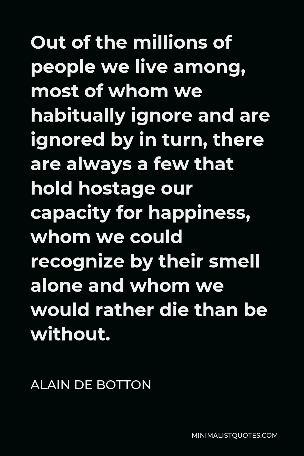 Alain de Botton Quote - Out of the millions of people we live among, most of whom we habitually ignore and are ignored by in turn, there are always a few that hold hostage our capacity for happiness, whom we could recognize by their smell alone and whom we would rather die than be without.