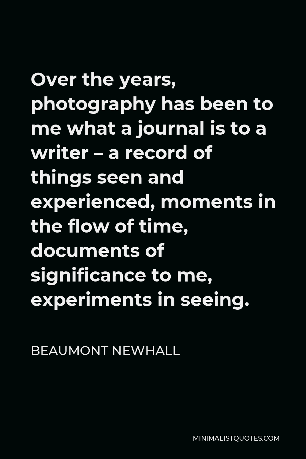 Beaumont Newhall Quote - Over the years, photography has been to me what a journal is to a writer – a record of things seen and experienced, moments in the flow of time, documents of significance to me, experiments in seeing.