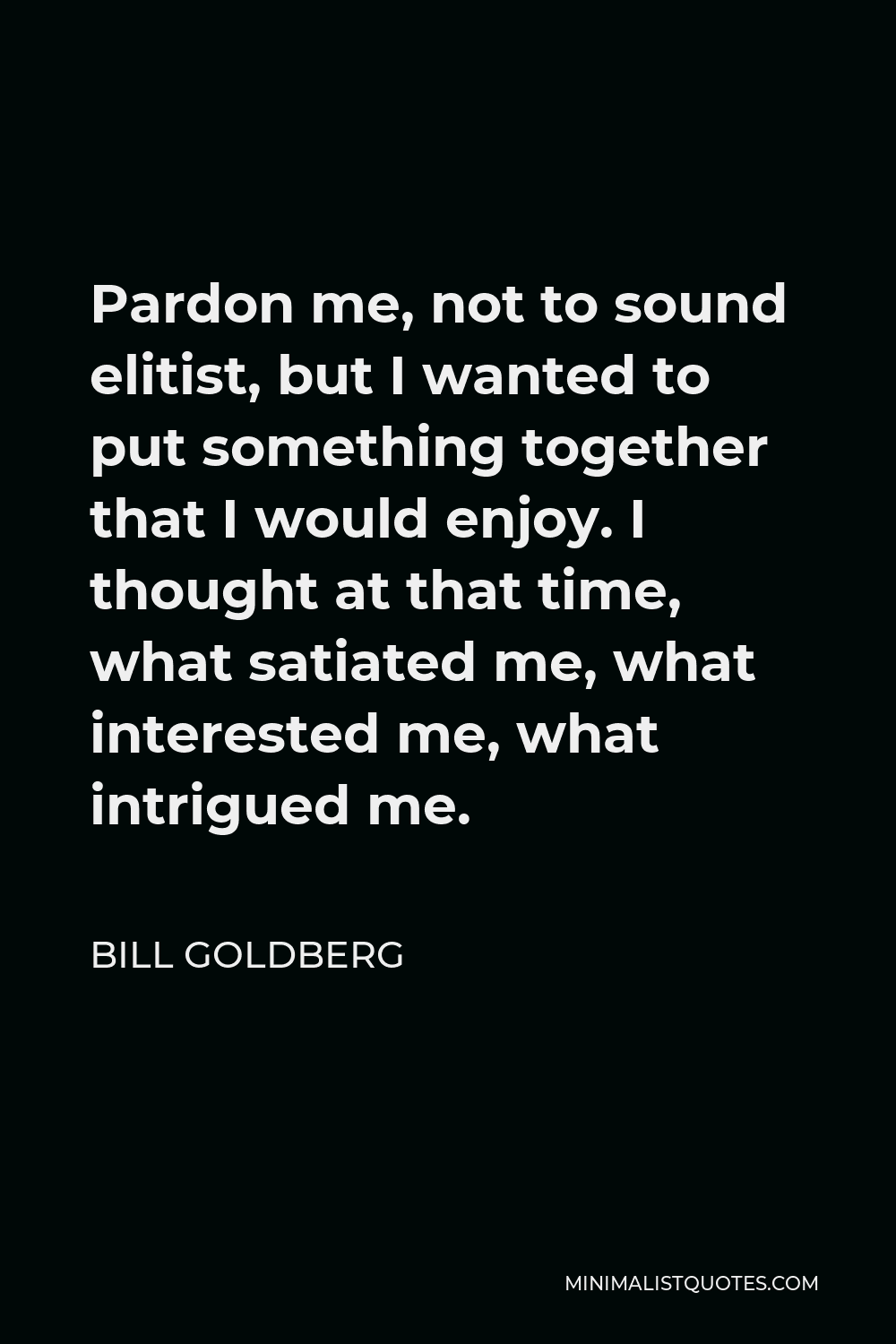 Bill Goldberg Quote - Pardon me, not to sound elitist, but I wanted to put something together that I would enjoy. I thought at that time, what satiated me, what interested me, what intrigued me.