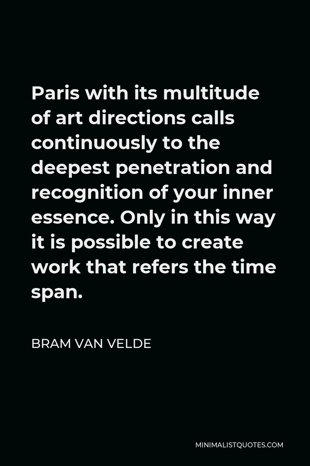 Bram van Velde Quote - Paris with its multitude of art directions calls continuously to the deepest penetration and recognition of your inner essence. Only in this way it is possible to create work that refers the time span.