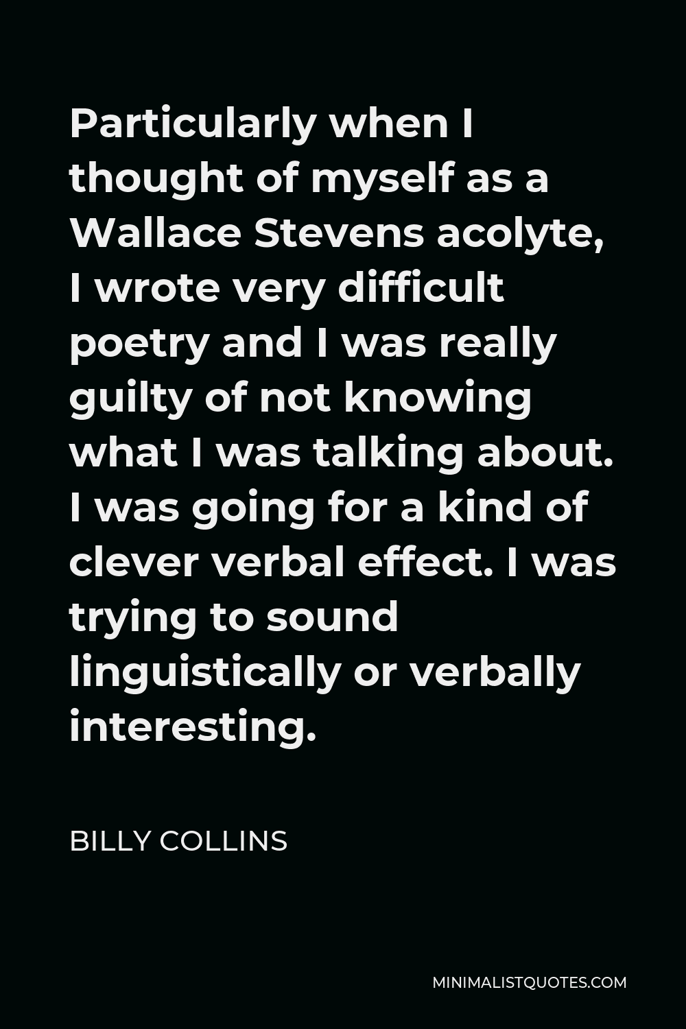 Billy Collins Quote - Particularly when I thought of myself as a Wallace Stevens acolyte, I wrote very difficult poetry and I was really guilty of not knowing what I was talking about. I was going for a kind of clever verbal effect. I was trying to sound linguistically or verbally interesting.