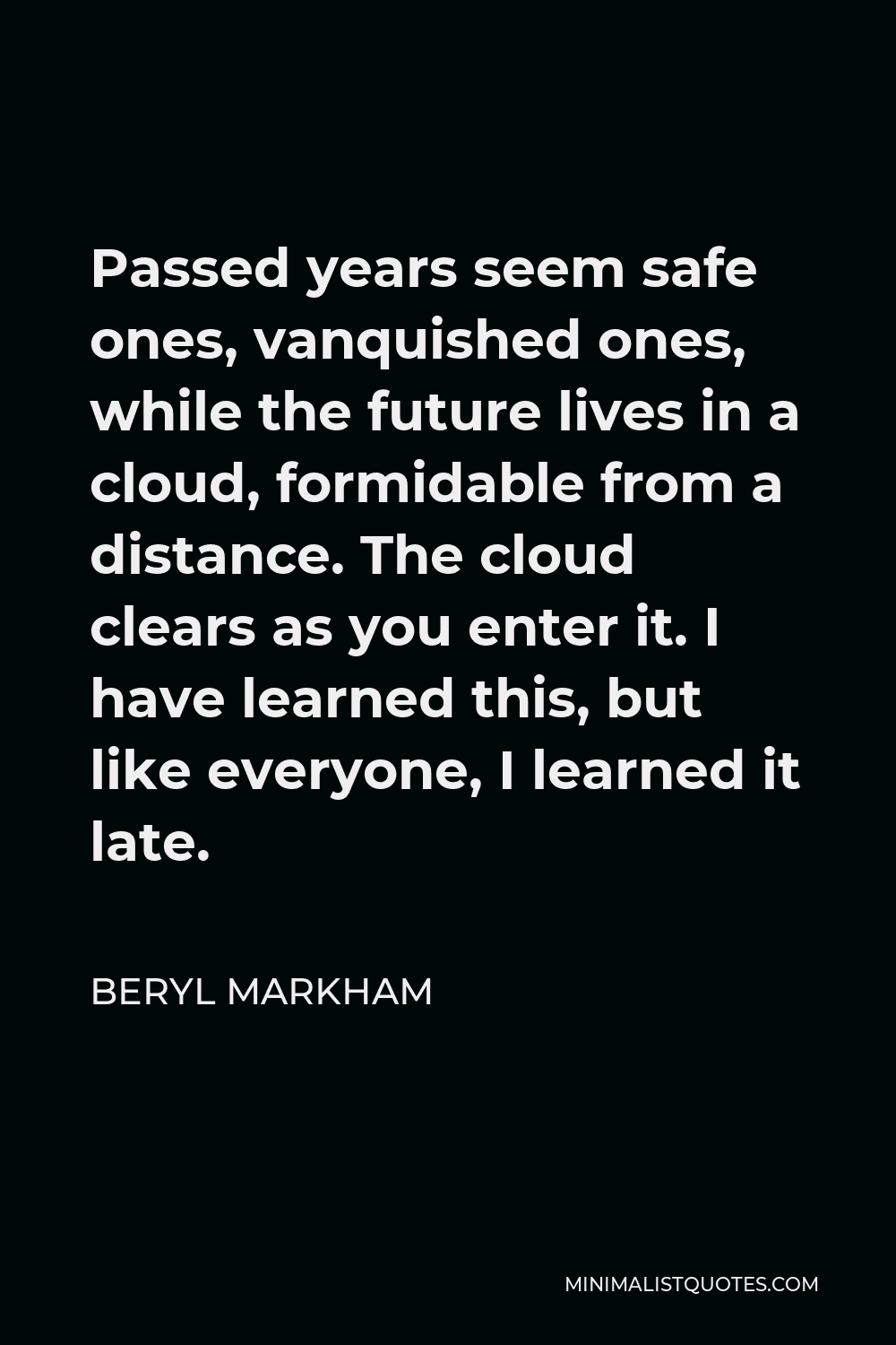Beryl Markham Quote - Passed years seem safe ones, vanquished ones, while the future lives in a cloud, formidable from a distance. The cloud clears as you enter it. I have learned this, but like everyone, I learned it late.
