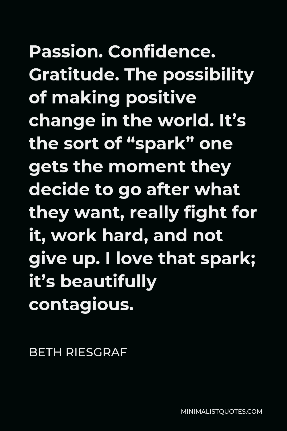 Beth Riesgraf Quote - Passion. Confidence. Gratitude. The possibility of making positive change in the world. It’s the sort of “spark” one gets the moment they decide to go after what they want, really fight for it, work hard, and not give up. I love that spark; it’s beautifully contagious.