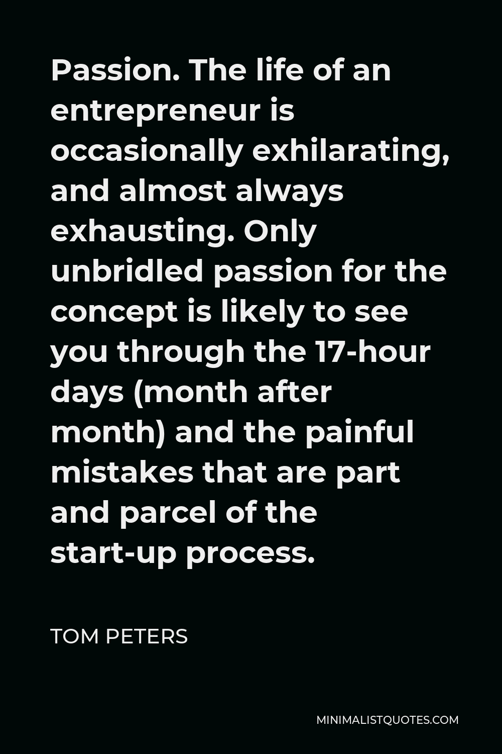 Tom Peters Quote - Passion. The life of an entrepreneur is occasionally exhilarating, and almost always exhausting. Only unbridled passion for the concept is likely to see you through the 17-hour days (month after month) and the painful mistakes that are part and parcel of the start-up process.