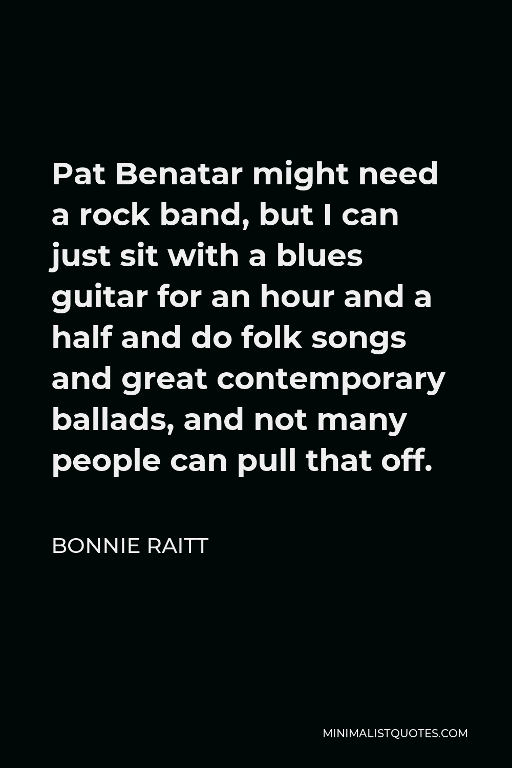 Bonnie Raitt Quote - Pat Benatar might need a rock band, but I can just sit with a blues guitar for an hour and a half and do folk songs and great contemporary ballads, and not many people can pull that off.