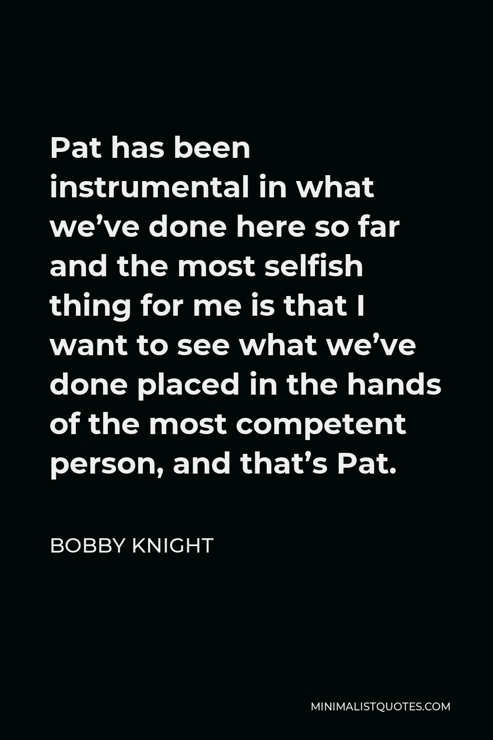 Bobby Knight Quote - Pat has been instrumental in what we’ve done here so far and the most selfish thing for me is that I want to see what we’ve done placed in the hands of the most competent person, and that’s Pat.