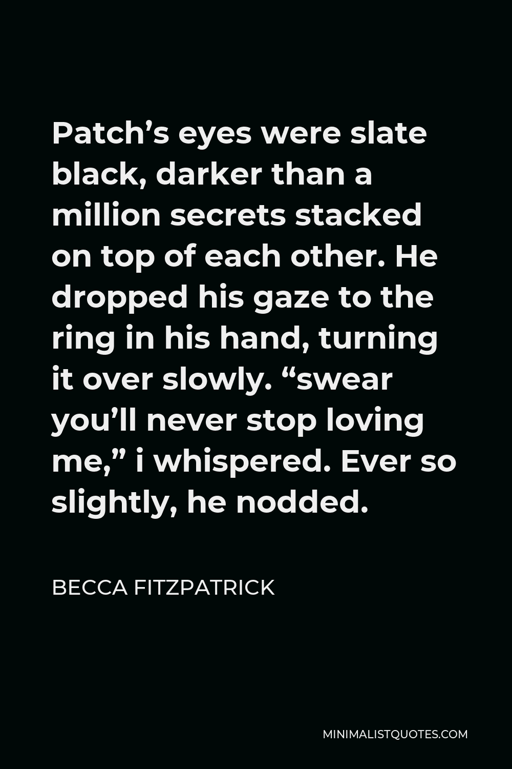 Becca Fitzpatrick Quote - Patch’s eyes were slate black, darker than a million secrets stacked on top of each other. He dropped his gaze to the ring in his hand, turning it over slowly. “swear you’ll never stop loving me,” i whispered. Ever so slightly, he nodded.