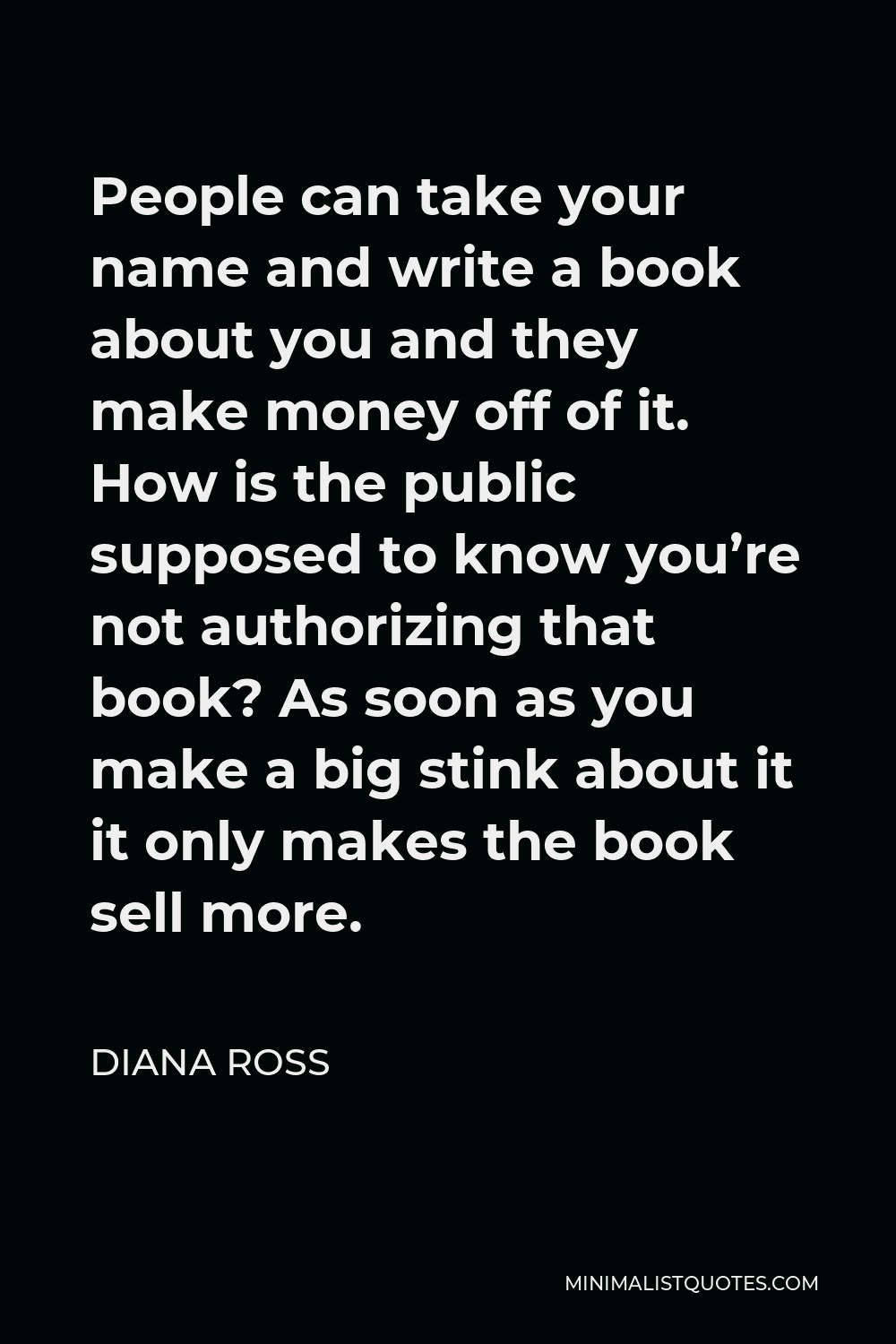 Diana Ross Quote - People can take your name and write a book about you and they make money off of it. How is the public supposed to know you’re not authorizing that book? As soon as you make a big stink about it it only makes the book sell more.