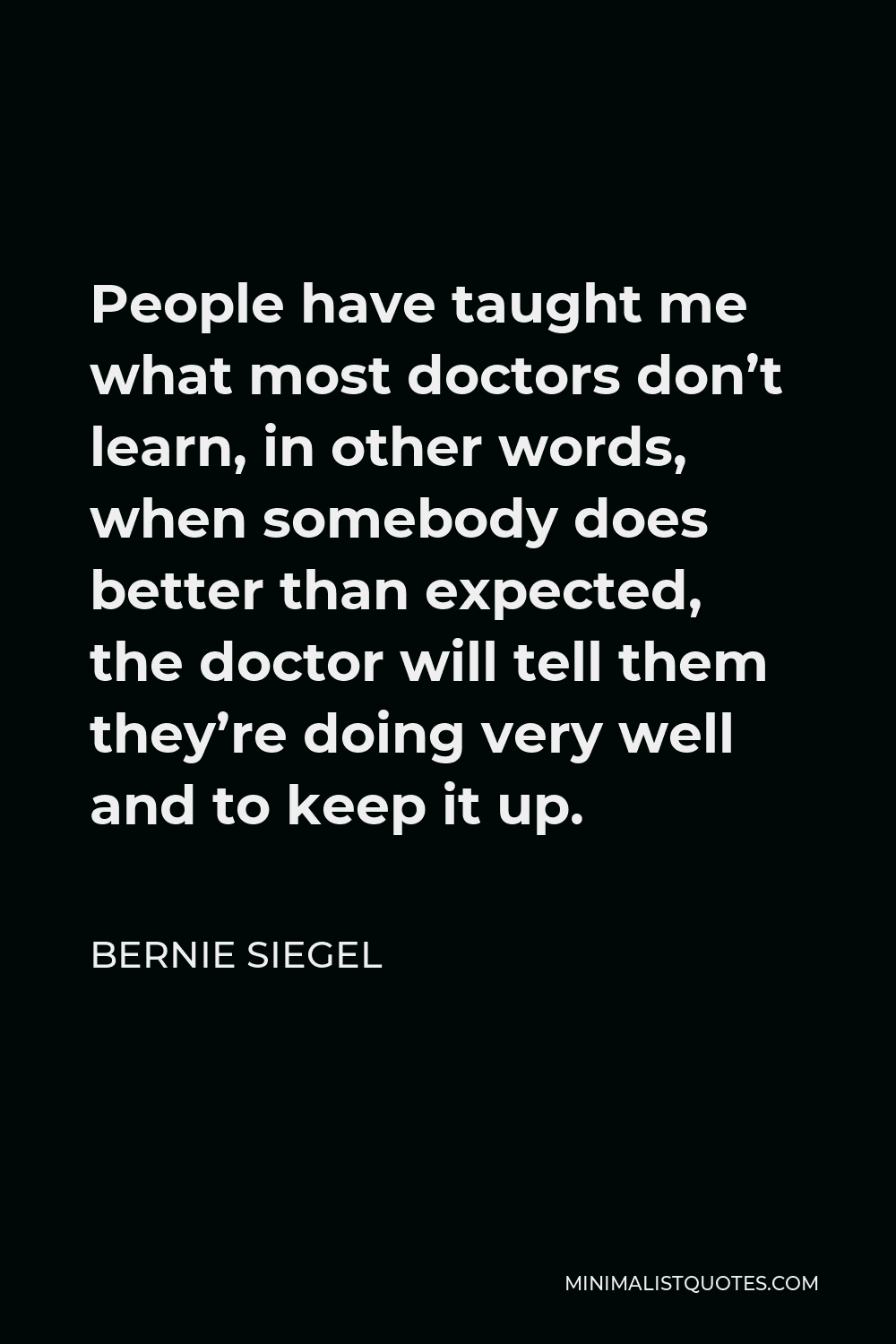 Bernie Siegel Quote - People have taught me what most doctors don’t learn, in other words, when somebody does better than expected, the doctor will tell them they’re doing very well and to keep it up.