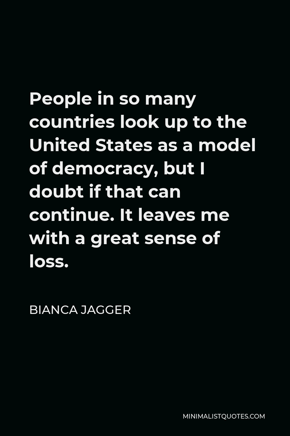 Bianca Jagger Quote - People in so many countries look up to the United States as a model of democracy, but I doubt if that can continue. It leaves me with a great sense of loss.